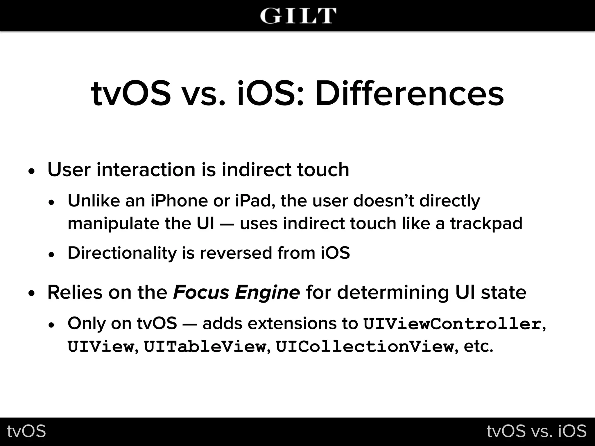 tvOS vs. iOS: Diﬀerences
• User interaction is indirect touch
• Unlike an iPhone or iPad, the user doesn’t directly
manipulate the UI — uses indirect touch like a trackpad
• Directionality is reversed from iOS
• Relies on the Focus Engine for determining UI state
• Only on tvOS — adds extensions to UIViewController,
UIView, UITableView, UICollectionView, etc.
tvOS tvOS vs. iOS
 