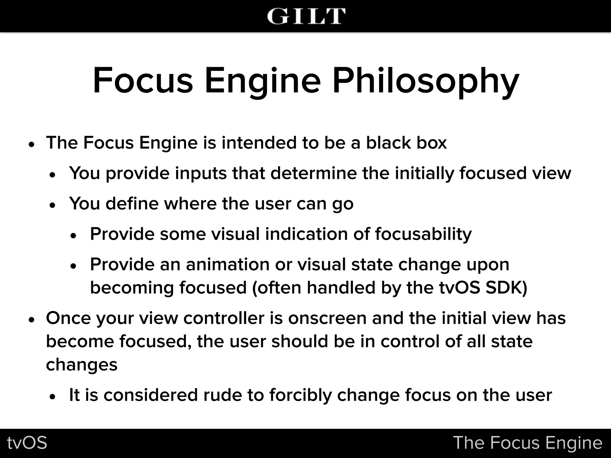 Focus Engine Philosophy
• The Focus Engine is intended to be a black box
• You provide inputs that determine the initially focused view
• You deﬁne where the user can go
• Provide some visual indication of focusability
• Provide an animation or visual state change upon
becoming focused (often handled by the tvOS SDK)
• Once your view controller is onscreen and the initial view has
become focused, the user should be in control of all state
changes
• It is considered rude to forcibly change focus on the user
tvOS The Focus Engine
 