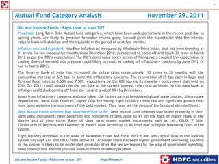 1



Mutual Fund Category Analysis                                                   November 29, 2011
 Gilt and Income Funds – Right time to start SIP?
  Preamble: Long Term Debt Mutual fund categories, which have been underperformers in the recent past due to
  spiking yields, are likely to generate favorable returns going forward given the expectation that the interest
  rates in India will stabilize and then subside in the period of next few months.
  Inflation now and expected: Headline Inflation as measured by Wholesale Price Index, that has been trending at
  9+ levels for ten consecutive months since December 2010, is expected to come off and touch 7% level in March
  2012 as per the RBI’s expectation. The RBI’s continuous policy action of hiking rates coupled the expectation of
  cooling down of demand side pressure could likely to result in cooling off inflationary concerns by June 2012 (if
  not by March 2012).
  The Reserve Bank of India has increased the policy rates consecutively (13 times in 20 months with the
  cumulative increase of 525 bps) to tame the inflationary concerns. The recent hike of 25 bps each in Repo and
  Reverse Repo rates to 8.50% and 7.50% respectively by the RBI (during its monetary policy meet that held on
  25th Oct 2011) could possibly be the last hike in the current interest rate cycle as hinted by the apex bank as
  inflation could start coming off from the current level of 9%+ by December.
  Apart from inflationary concerns and rate hikes, the factors such as heightened global uncertainties, sharp rupee
  depreciation, weak Govt finances, higher Govt borrowing, tight liquidity conditions and significant growth risks
  have been weighing the sentiment of the debt market. They have set the yields of the bonds at elevated level.
  Debt Mutual Funds schemes that have benefited so far: Debt mutual fund schemes that invest primarily in short
  term debt instruments have benefited and registered returns close to 8% on the back of higher rates at the
  shorter end of yield curve. Rates of short term money market instruments such as call, CBLO, T Bills,
  Certificates of Deposits and Commercial Papers have inched up to 9% level due to higher borrowing costs in the
  system.
  Tight liquidity condition in the wake of increased trade and fiscal deficit and less capital flow in the banking
  system has kept call and CBLO rates above 9%. Although there has been higher government borrowing, liquidity
  in the system is likely to be moderated (probably after the festive season) by the way of government spending,
  bond redemptions and the possible announcement of OMO operations.

Gilt and Income Funds – Right time to start SIP?    Retail Research
 