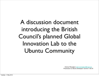 A discussion document
                        introducing the British
                       Council’s planned Global
                         Innovation Lab to the
                          Ubuntu Community

                                          Andrew Missingham admv.missingham@virgin.net
                                        Presentation to Ubuntu Developers’ Summit 11.05.10



Tuesday, 11 May 2010
 