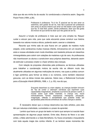 9
dizia que ela era minha tia da escola: fui condicionada a chamá-la assim. Segundo
Paulo Freire (1994, p.26),
Professora é professora. Tia é tia. É possível ser tia sem amar os
sobrinhos, sem gostar de ser tia, mas não é possível ser professora
sem amar os alunos mesmo que amar só não baste e sem gostar do
que faz. É mais fácil, porém, sendo professora, dizer que não gosta
de ensinar do que sendo tia dizer que não gosta de ser tia.
Assumir a função de professora é mais que ser uma simples tia. Requer
cuidar e educar para vida, para que cada educando possa construir sua história
baseada nos valores morais e éticos, podendo assim, exercer a cidadania.
Recordo que minha sala de aula ficava em um galpão de madeira muito
arejado, onde cantávamos muitas músicas infantis, brincávamos em um recanto de
areia e nossas atividades eram muito divertidas com bastante pinturas em desenhos
mimeografados para colorir com coleções de madeiras e giz de cera. As professoras
não incentivavam os alunos a construírem seus próprios desenhos, deixando assim
de estimular o processo criador e o fazer artístico das crianças.
Com relação às propostas oferecidas pela professora, as técnicas utilizadas
para trabalhar a coordenação motora da escrita não se diferem muito das
atualmente utilizadas em algumas instituições de ensino, nas quais a prática comum
é ligar pontinhos para formar as letras e os números, como também relacionar
gravuras, com as letras iniciais das palavras. Sobre isso, o Referencial Curricular
para a Educação Infantil (BRASIL,1998, v. 3, p. 93), nos diz que,
Enquanto desenham ou criam objetos, as crianças também brincam
de “faz de conta” e valorizam narrativas que exprimem suas
capacidades imaginativas, ampliando sua forma de pensar e sentir, o
mundo sobre qual estão inseridas. A criança cria, recria
individualmente formas expressivas interagindo percepção,
imaginação, reflexão e sensibilidade que poderão então ser
apropriadas pelas leituras simbólicas de outras crianças e adultos.
É necessário deixar que a criança desenvolva seu lado artístico, pois elas
têm por natureza criatividade, curiosidade e o prazer de aprender.
Lembro que havia um grupo de teatro no bairro que sempre ia à escola fazer
apresentações de algumas peças teatrais. Entre elas, Branca de Neve e os sete
anões, a Bela adormecida e a Gata Borralheira. Eu ficava encantada e boquiaberta
com toda aquela magia dos contos infantis. E ao lembrar esses momentos tão
 