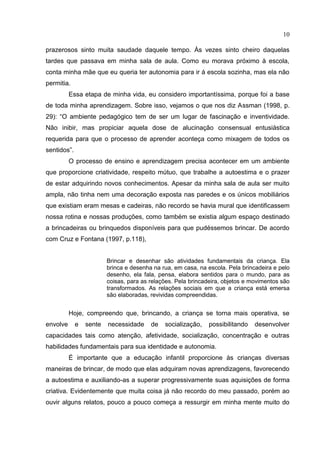 10
prazerosos sinto muita saudade daquele tempo. Às vezes sinto cheiro daquelas
tardes que passava em minha sala de aula. Como eu morava próximo à escola,
conta minha mãe que eu queria ter autonomia para ir á escola sozinha, mas ela não
permitia.
Essa etapa de minha vida, eu considero importantíssima, porque foi a base
de toda minha aprendizagem. Sobre isso, vejamos o que nos diz Assman (1998, p.
29): “O ambiente pedagógico tem de ser um lugar de fascinação e inventividade.
Não inibir, mas propiciar aquela dose de alucinação consensual entusiástica
requerida para que o processo de aprender aconteça como mixagem de todos os
sentidos”.
O processo de ensino e aprendizagem precisa acontecer em um ambiente
que proporcione criatividade, respeito mútuo, que trabalhe a autoestima e o prazer
de estar adquirindo novos conhecimentos. Apesar da minha sala de aula ser muito
ampla, não tinha nem uma decoração exposta nas paredes e os únicos mobiliários
que existiam eram mesas e cadeiras, não recordo se havia mural que identificassem
nossa rotina e nossas produções, como também se existia algum espaço destinado
a brincadeiras ou brinquedos disponíveis para que pudéssemos brincar. De acordo
com Cruz e Fontana (1997, p.118),
Brincar e desenhar são atividades fundamentais da criança. Ela
brinca e desenha na rua, em casa, na escola. Pela brincadeira e pelo
desenho, ela fala, pensa, elabora sentidos para o mundo, para as
coisas, para as relações. Pela brincadeira, objetos e movimentos são
transformados. As relações sociais em que a criança está emersa
são elaboradas, revividas compreendidas.
Hoje, compreendo que, brincando, a criança se torna mais operativa, se
envolve e sente necessidade de socialização, possibilitando desenvolver
capacidades tais como atenção, afetividade, socialização, concentração e outras
habilidades fundamentais para sua identidade e autonomia.
É importante que a educação infantil proporcione às crianças diversas
maneiras de brincar, de modo que elas adquiram novas aprendizagens, favorecendo
a autoestima e auxiliando-as a superar progressivamente suas aquisições de forma
criativa. Evidentemente que muita coisa já não recordo do meu passado, porém ao
ouvir alguns relatos, pouco a pouco começa a ressurgir em minha mente muito do
 