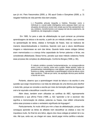 11
que já vivi. Para Vasconcelos (2000, p. 09) apud Costa e Gonçalves (2006, p. 3)
resgatar histórias de vida permite vôos bem amplos,
[...] Possibilita articular biografia e história. Perceber como o
individual e o social estão interligados como pessoas lidam com as
situações da estrutura social mais ampla que se lhes apresentam em
seu cotidiano, transformando-o em espaço de luta de acatamento, de
resistência, de resignação e criação.
Em 1985, fui para a sala de alfabetização na qual comecei as primeiras
aprendizagens de leitura e de escrita, a partir de um método sintético, que consiste
na apresentação de letras, silabas e formação de frases. Isso se realizava de
maneira descontextualizada e mecânica, fazendo com que o aluno identificasse
imagens e relacionasse ao som das letras. Quando todos esses códigos (letras)
eram memorizados e a criança tinha capacidade de formar palavras e lê-las, era
considerada alfabetizada. Dessa forma, percebo que esse método colaborou frente
esse processo tão complexo de alfabetização. Conforme Borges (1998, p. 56),
O método sintético consiste fundamentalmente, na correspondência
entre o oral e o escrito, entre som e grafia, Neste sentido, todos os
procedimentos metodológicos a ele ligados, quer partam da letra, do
fonema ou sílaba, apresentam a aprendizagem inicial da leitura como
algo mecânico. Trata-se por tanto, da aquisição técnica para decifrar
o escrito em sons.
Portanto, observo que a aprendizagem inicial da leitura e da escrita é uma
questão que exige mecanismos e se trata da obtenção de uma técnica para decifrar
o texto lido, porque se concebe a escrita por meio da transição gráfica da linguagem
oral e ler equivale a decodificar o escrito em som.
Além disso, também eram utilizadas as cartilhas do ABC, rigorosamente
contrariando o que afirma Freire (1996, p. 62) “aprender a ler e escrever não
significa a memorização de sílabas, palavras ou frases, mas refletir criticamente
sobre esse processo e sobre o verdadeiro significado da linguagem”.
Particularmente, foi muito difícil pra mim a fase da alfabetização, porque não
conseguia aprender as letras do alfabeto nem decodificar as sílabas e isso me
inquietava muito. Ao final do ano letivo, alguns dos meus colegas já sabiam ler e eu
não. Até que, certa vez, ao chegar em casa, decidi pegar minha cartilha e estudar.
 