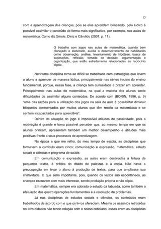 13
com a aprendizagem das crianças, pois se elas aprendem brincando, pelo lúdico é
possível assimilar o conteúdo de forma mais significativa, por exemplo, nas aulas de
matemática. Como diz Smole, Diniz e Cândido (2007, p. 11),
O trabalho com jogos nas aulas de matemática, quando bem
planejado e elaborado, auxilia o desenvolvimento de habilidades
como observação, análise, levantamento de hipótese, busca de
suposições, reflexão, tomada de decisão, argumentação e
organização, que estão estreitamente relacionadas ao raciocínio
lógico.
Nenhuma disciplina torna-se difícil se trabalhada com estratégias que levem
o aluno a aprender de maneira lúdica, principalmente nas séries iniciais do ensino
fundamental, porque, nessa fase, a criança tem curiosidade e prazer em aprender.
Principalmente nas aulas de matemática, na qual a maioria dos alunos sente
dificuldades de assimilar alguns conteúdos. De acordo com (BORIN, 1996, p. 9)
“uma das razões para a utilização dos jogos na sala de aula é possibilitar diminuir
bloqueios apresentados por muitos alunos que têm receio da matemática e se
sentem incapacitados para aprendê-la”.
Dentro da situação do jogo é impossível atitudes de passividade, pois a
motivação é grande e torna possível perceber que, ao mesmo tempo em que os
alunos brincam, apresentam também um melhor desempenho e atitudes mais
positivas frente a seus processos de aprendizagem.
Na época a que me refiro, do meu tempo de escola, as disciplinas que
formavam o currículo eram cinco: comunicação e expressão, matemática, estudo
socais e ciências e programa de saúde.
Em comunicação e expressão, as aulas eram destinadas à leitura de
pequenos textos, à prática do ditado de palavras e à cópia. Não havia a
preocupação em levar o aluno à produção de textos, para que ampliasse sua
criatividade. O que seria importante, pois, quando os textos são espontâneos, as
crianças escrevem com mais interesse, sendo produção própria e não cópia.
Em matemática, sempre era cobrado o estudo da tabuada, como também a
efetuação das quatro operações fundamentais e a resolução de problemas.
Já nas disciplinas de estudos sociais e ciências, os conteúdos eram
trabalhados de acordo com o que os livros ofereciam. Mesmo os assuntos retratados
no livro didático não tendo relação com o nosso cotidiano, essas eram as disciplinas
 