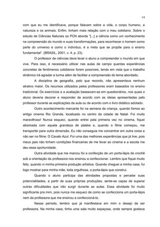 14
com que eu me identificava, porque falavam sobre a vida, o corpo humano, a
natureza e os animais. Enfim, tinham mais relação com o meu cotidiano. Sobre o
estudo de Ciências Naturais os PCN aborda “[...] a ciência como um conhecimento
na compreensão do mundo e suas transformações, para reconhecer o homem como
parte do universo e como o indivíduo, é a meta que se propõe para o ensino
fundamental”. (BRASIL, 2001, v. 4, p. 23).
O professor de ciências deve levar o aluno a compreender o mundo em que
vive. Para isso, é necessário utilizar nas aulas de campo quantas experiências
concretas de fenômenos cotidianos forem possíveis, tendo em vista que o trabalho
dinâmico irá agradar a turma além de facilitar a compreensão do tema abordado.
A disciplina de geografia, pelo que recordo, não apresentava nenhum
atrativo maior. Os recursos utilizados pelos professores eram baseados no ensino
tradicional. Os exercícios e a avaliação baseavam-se em questionários, nos quais o
aluno deveria decorar e responder de acordo com as ideias apresentadas pelo
professor durante as explicações da aula ou de acordo com o livro didático adotado.
Outro acontecimento marcante foi na semana da criança, quando fomos ao
antigo cinema Rio Grande, localizado no centro da cidade de Natal. Foi muito
maravilhoso! Nunca esqueci, quando entrei pela primeira vez no cinema, fiquei
abismada com aquela grandeza de platéia e, quando o filme começou, me
transportei para outra dimensão. Eu não conseguia me concentrar em outra coisa a
não ser no filme: O Cavalo Azul. Foi uma das melhores experiências que já tive, pois
meus pais não tinham condições financeiras de me levar ao cinema e a escola me
deu essa oportunidade.
Outra atividade que me marcou foi a confecção de um porta-lápis de crochê
sob a orientação da professora nos ensinou a confeccionar. Lembro que fiquei muito
feliz, quando vi minha primeira produção artística. Quando cheguei a minha casa, fui
logo mostrar para minha mãe, toda orgulhosa, o porta-lápis que construi.
Quando o aluno participa das atividades propostas e percebe suas
potencialidades, a partir de suas próprias produções, sente-se capaz de superar
outras dificuldades que irão surgir durante as aulas. Essa atividade foi muito
significante pra mim, pois nunca me esqueci de como se confecciona um porta-lápis
nem da professora que me ensinou a confeccioná-lo.
Nesse período, lembro que já manifestava em mim o desejo de ser
professora. Na minha casa, tinha uma sala muito espaçosa, onde sempre gostava
 