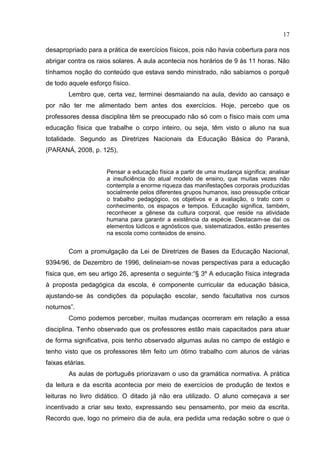 17
desapropriado para a prática de exercícios físicos, pois não havia cobertura para nos
abrigar contra os raios solares. A aula acontecia nos horários de 9 às 11 horas. Não
tínhamos noção do conteúdo que estava sendo ministrado, não sabíamos o porquê
de todo aquele esforço físico.
Lembro que, certa vez, terminei desmaiando na aula, devido ao cansaço e
por não ter me alimentado bem antes dos exercícios. Hoje, percebo que os
professores dessa disciplina têm se preocupado não só com o físico mais com uma
educação física que trabalhe o corpo inteiro, ou seja, têm visto o aluno na sua
totalidade. Segundo as Diretrizes Nacionais da Educação Básica do Paraná,
(PARANÁ, 2008, p. 125),
Pensar a educação física a partir de uma mudança significa; analisar
a insuficiência do atual modelo de ensino, que muitas vezes não
contempla a enorme riqueza das manifestações corporais produzidas
socialmente pelos diferentes grupos humanos, isso pressupõe criticar
o trabalho pedagógico, os objetivos e a avaliação, o trato com o
conhecimento, os espaços e tempos. Educação significa, também,
reconhecer a gênese da cultura corporal, que reside na atividade
humana para garantir a existência da espécie. Destacam-se daí os
elementos lúdicos e agnósticos que, sistematizados, estão presentes
na escola como conteúdos de ensino.
Com a promulgação da Lei de Diretrizes de Bases da Educação Nacional,
9394/96, de Dezembro de 1996, delineiam-se novas perspectivas para a educação
física que, em seu artigo 26, apresenta o seguinte:“§ 3º A educação física integrada
à proposta pedagógica da escola, é componente curricular da educação básica,
ajustando-se às condições da população escolar, sendo facultativa nos cursos
noturnos”.
Como podemos perceber, muitas mudanças ocorreram em relação a essa
disciplina. Tenho observado que os professores estão mais capacitados para atuar
de forma significativa, pois tenho observado algumas aulas no campo de estágio e
tenho visto que os professores têm feito um ótimo trabalho com alunos de várias
faixas etárias.
As aulas de português priorizavam o uso da gramática normativa. A prática
da leitura e da escrita acontecia por meio de exercícios de produção de textos e
leituras no livro didático. O ditado já não era utilizado. O aluno começava a ser
incentivado a criar seu texto, expressando seu pensamento, por meio da escrita.
Recordo que, logo no primeiro dia de aula, era pedida uma redação sobre o que o
 