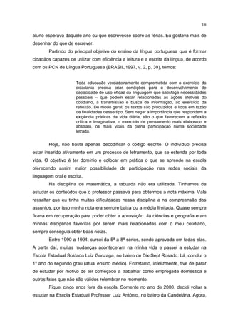 18
aluno esperava daquele ano ou que escrevesse sobre as férias. Eu gostava mais de
desenhar do que de escrever.
Partindo do principal objetivo do ensino da língua portuguesa que é formar
cidadãos capazes de utilizar com eficiência a leitura e a escrita da língua, de acordo
com os PCN de Língua Portuguesa (BRASIL,1997, v. 2, p. 30), temos:
Toda educação verdadeiramente comprometida com o exercício da
cidadania precisa criar condições para o desenvolvimento de
capacidade de uso eficaz da linguagem que satisfaça necessidades
pessoais – que podem estar relacionadas às ações efetivas do
cotidiano, à transmissão e busca de informação, ao exercício da
reflexão. De modo geral, os textos são produzidos e lidos em razão
de finalidades desse tipo. Sem negar a importância que respondem a
exigência práticas da vida diária, são o que favorecem a reflexão
crítica e imaginativa, o exercício de pensamento mais elaborado e
abstrato, os mais vitais da plena participação numa sociedade
letrada.
Hoje, não basta apenas decodificar o código escrito. O indivíduo precisa
estar inserido ativamente em um processo de letramento, que se estenda por toda
vida. O objetivo é ter domínio e colocar em prática o que se aprende na escola
oferecendo assim maior possibilidade de participação nas redes sociais da
linguagem oral e escrita.
Na disciplina de matemática, a tabuada não era utilizada. Tínhamos de
estudar os conteúdos que o professor passava para obtermos a nota máxima. Vale
ressaltar que eu tinha muitas dificuldades nessa disciplina e na compreensão dos
assuntos, por isso minha nota era sempre baixa ou a média limitada. Quase sempre
ficava em recuperação para poder obter a aprovação. Já ciências e geografia eram
minhas disciplinas favoritas por serem mais relacionadas com o meu cotidiano,
sempre conseguia obter boas notas.
Entre 1990 a 1994, cursei da 5ª a 8ª séries, sendo aprovada em todas elas.
A partir daí, muitas mudanças aconteceram na minha vida e passei a estudar na
Escola Estadual Soldado Luiz Gonzaga, no bairro de Dix-Sept Rosado. Lá, concluí o
1º ano do segundo grau (atual ensino médio). Entretanto, infelizmente, tive de parar
de estudar por motivo de ter começado a trabalhar como empregada doméstica e
outros fatos que não são válidos relembrar no momento.
Fiquei cinco anos fora da escola. Somente no ano de 2000, decidi voltar a
estudar na Escola Estadual Professor Luiz Antônio, no bairro da Candelária. Agora,
 