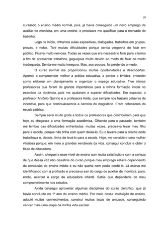 19
cursando o ensino médio normal, pois, já havia conseguido um novo emprego de
auxiliar de monitora, em uma creche, e precisava me qualificar para o mercado de
trabalho.
Logo de início, tínhamos aulas expositivas, dialogadas, trabalhos em grupos,
provas, e notas. Tive muitas dificuldades porque sentia vergonha de falar em
público. Ficava muito nervosa. Todas as vezes que era necessário falar para a turma
a fim de apresentar trabalhos, gaguejava muito devido ao medo de falar de modo
inadequado. Sentia-me muito insegura. Mas, aos poucos, fui perdendo o medo.
O curso normal me proporcionou muitas oportunidades e descobertas.
Aprendi a compreender melhor a prática educativa, a perder a timidez, entender
como elaborar um planejamento e organizar o espaço educativo. Tive ótimos
professores que foram de grande importância para a minha formação inicial no
exercício da docência, pois me ajudaram a superar dificuldades. Em especial, o
professor Antônio Quirino e a professora Keila, que sempre nos traziam palavras de
incentivo, para que continuássemos a carreira do magistério. Eram defensores da
escola pública.
Sempre serei muito grata a todos os professores que contribuíram para que
hoje eu chegasse a uma formação acadêmica. Olhando para o passado, também
me lembro das dificuldades enfrentadas: muitas vezes, precisava levar meu filho
para a escola, porque não tinha com quem deixá-lo. Eu o levava para a creche onde
trabalhava e, depois, tinha de levá-lo para a escola. Hoje, me considero uma mulher
vitoriosa porque, em meio a grandes vendavais da vida, consegui concluir e obter o
título de educadora.
Assim, cheguei a esse nível de ensino com muita satisfação e com a certeza
de que dessa vez não desistiria do curso porque meu emprego estava dependendo
da conclusão do ensino médio e eu não queria nem podia perdê-lo. Já estava me
identificando com a profissão e precisava sair do cargo de auxiliar de monitora, para,
então, exercer o cargo de educadora infantil. Sabia que dependeria do meu
comprometimento nos estudos.
Ainda consegui aproveitar algumas disciplinas do curso científico, que já
havia concluído no 1º ano do ensino médio. Por meio dessa instituição de ensino,
adquiri muitos conhecimentos, construí muitos laços de amizade, conseguindo
vencer mais uma etapa da minha vida escolar.
 