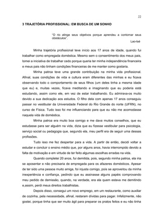 22
3 TRAJETÓRIA PROFISSIONAL: EM BUSCA DE UM SONHO
“O rio atinge seus objetivos porque aprendeu a contornar seus
obstáculos”.
Lao-tsé
Minha trajetória profissional teve início aos 17 anos de idade, quando fui
trabalhar como empregada doméstica. Mesmo sem o consentimento dos meus pais,
tomei a iniciativa de trabalhar cedo porque queria ter minha independência financeira
e meus pais não tinham condições financeiras de me manter como gostaria.
Minha patroa teve uma grande contribuição na minha vida profissional.
Afinal, suas condições de vida e cultura eram diferentes das minhas e eu ficava
observando todo o comportamento de seus filhos (um deles tinha a mesma idade
que eu) e, muitas vezes, ficava meditando e imaginando que eu poderia está
estudando, assim como ele, em vez de estar trabalhando. Eu admirava-os muito
devido a sua dedicação aos estudos. O filho dela com apenas 17 anos conseguiu
passar no vestibular da Universidade Federal do Rio Grande do norte (UFRN), no
curso de Física. Tudo isso foi me influenciando para que eu não me acomodasse
naquela vida de doméstica.
Minha patroa era muito boa comigo e me dava muitos conselhos, que eu
estudasse para ser alguém na vida, dizia que eu fizesse vestibular para psicologia,
serviço social ou pedagogia que, segundo ela, meu perfil era de seguir uma dessas
profissões.
Tudo isso me fez despertar para a vida. A partir de então, decidi voltar a
estudar e concluir o ensino médio que, por alguns anos, havia interrompido devido a
falta de motivação e em virtude de ter feito algumas escolhas erradas na vida.
Quando completei 20 anos, fui demitida, pois, segundo minha patroa, ela iria
se aposentar e não precisaria de empregada para os afazeres domésticos. Apesar
de ter sido uma pessoa muito amiga, foi injusta comigo, pois se aproveitou da minha
inexperiência e confiança, pedindo que eu assinasse alguns papéis comprovando
meu pedido de demissão, quando, na verdade, era ela quem estava me demitindo
e,assim, perdi meus direitos trabalhistas.
Depois disso, consegui um novo emprego, em um restaurante, como auxiliar
de cozinha, pela necessidade, afinal, restaram dívidas para pagar. Infelizmente, não
gostei, porque tinha que ser muito ágil para preparar os pratos feitos e eu não tinha
 