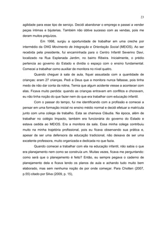 23
agilidade para esse tipo de serviço. Decidi abandonar o emprego e passei a vender
peças íntimas e bijuterias. Também não obtive sucesso com as vendas, pois me
deram muitos prejuízos.
Em 1998, surgiu a oportunidade de trabalhar em uma creche por
intermédio da ONG Movimento de Integração e Orientação Social (MEIOS). Ao ser
recebida pela presidente, fui encaminhada para o Centro Infantil Severino Davi,
localizado na Rua Esplanada Jardim, no bairro Ribeira. Inicialmente, o prédio
pertencia ao governo do Estado e dividia o espaço com o ensino fundamental.
Comecei a trabalhar como auxiliar de monitora no nível quatro.
Quando cheguei à sala de aula, fiquei assustada com a quantidade de
crianças: eram 27 crianças. Pedi a Deus que a monitora nunca faltasse, pois tinha
medo de não dar conta da rotina. Temia que algum acidente viesse a acontecer com
elas. Ficava muito perdida: quando as crianças entravam em conflitos e choravam,
eu não tinha noção do que fazer nem do que era trabalhar com educação infantil.
Com o passar do tempo, fui me identificando com a profissão e comecei a
pensar em uma formação inicial no ensino médio normal e decidi efetuar a matrícula
junto com uma colega de trabalho. Esta se chamava Cláudia. Na época, além de
trabalhar no colégio Impacto, também era funcionária do governo do Estado e
estava cedida ao MEIOS. Era a monitora da sala. Essa minha colega contribuiu
muito na minha trajetória profissional, pois eu ficava observando sua prática e,
apesar de ser uma defensora da educação tradicional, não deixava de ser uma
excelente professora, muito organizada e dedicada no que fazia.
Quando comecei a trabalhar com ela na educação infantil, não sabia o que
era planejamento nem como se construía um. Muitas vezes, ficava me perguntando:
como será que o planejamento é feito? Então, eu sempre pegava o caderno de
planejamento dela e ficava lendo os planos de aula e achando tudo muito bem
elaborado, mas sem nenhuma noção de por onde começar. Para Chotten (2007,
p.55) citado por Silva (2009, p. 15),
 