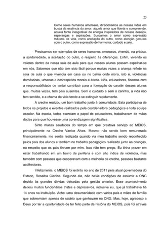 25
Como seres humanos amorosos, direcionamos as nossas vidas em
busca da essência do amor, aquele amor que liberta e compreende,
aquela fonte inesgotável de energia inspiradora de nossos desejos,
esperanças e aspirações. Buscamos o amor como expressão
máxima da vida, como aceitação do outro, como atenção genuína
com o outro, como expressão de harmonia, cuidado e zelo.
Precisamos ser exemplos de seres humanos amorosos, vivendo, na prática,
a solidariedade, a aceitação do outro, o respeito às diferenças. Enfim, vivendo os
valores dentro da nossa sala de aula para que nossos alunos possam espelhar-se
em nós. Sabemos que não tem sido fácil porque muitas vezes a criança reflete na
sala de aula o que vivencia em casa ou no bairro onde mora, isto é, violências
domésticas, urbanas e desrespeitos morais e éticos. Nós, educadores, ficamos com
a responsabilidade de tentar contribuir para a formação do caratér desses alunos
que, muitas vezes, têm pais ausentes. Sem o cuidado e sem o carinho, a vida não
tem sentido, e a chama da vida tende a se extinguir rapidamente.
A creche realizou um bom trabalho junto à comunidade. Esta participava de
todos os projetos e eventos realizados pela coordenadora pedagógica e toda equipe
escolar. Na escola, todos exerciam o papel de educadores, trabalhavam de mãos
dadas para que houvesse uma aprendizagem significativa.
Sinto muitas saudades do tempo em que prestava serviço ao MEIOS,
principalmente na Creche Vanice Alves. Mesmo não sendo bem remunerada
financeiramente, me sentia realizada quando via meu trabalho sendo reconhecido
pelos pais dos alunos e também no trabalho pedagógico realizado junto às crianças,
no respeito que os pais tinham por mim. Isso não tem preço. Eu tinha prazer em
estar trabalhando em um bairro de periferia e com alto índice de violência, mas
também com pessoas que cooperavam com a melhoria da creche, pessoas bastante
acolhedoras.
Infelizmente, o MEIOS foi extinto no ano de 2011 pela atual governadora do
Estado, Rosalba Ciarline. Segundo ela, não havia condições de assumir a ONG
devido às grandes dívidas deixadas pela gestão anterior. Esse acontecimento
deixou muitos funcionários tristes e depressivos, inclusive eu, que já trabalhava há
14 anos na instituição. Achei uma desumanidade com vários pais e mães de família
que sobreviviam apenas do salário que ganhavam na ONG. Mas, hoje, agradeço a
Deus por ter a oportunidade de ter feito parte da história do MEIOS, pois foi através
 