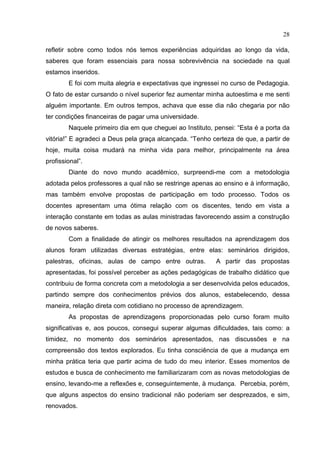 28
refletir sobre como todos nós temos experiências adquiridas ao longo da vida,
saberes que foram essenciais para nossa sobrevivência na sociedade na qual
estamos inseridos.
E foi com muita alegria e expectativas que ingressei no curso de Pedagogia.
O fato de estar cursando o nível superior fez aumentar minha autoestima e me senti
alguém importante. Em outros tempos, achava que esse dia não chegaria por não
ter condições financeiras de pagar uma universidade.
Naquele primeiro dia em que cheguei ao Instituto, pensei: “Esta é a porta da
vitória!” E agradeci a Deus pela graça alcançada. “Tenho certeza de que, a partir de
hoje, muita coisa mudará na minha vida para melhor, principalmente na área
profissional”.
Diante do novo mundo acadêmico, surpreendi-me com a metodologia
adotada pelos professores a qual não se restringe apenas ao ensino e à informação,
mas também envolve propostas de participação em todo processo. Todos os
docentes apresentam uma ótima relação com os discentes, tendo em vista a
interação constante em todas as aulas ministradas favorecendo assim a construção
de novos saberes.
Com a finalidade de atingir os melhores resultados na aprendizagem dos
alunos foram utilizadas diversas estratégias, entre elas: seminários dirigidos,
palestras, oficinas, aulas de campo entre outras. A partir das propostas
apresentadas, foi possível perceber as ações pedagógicas de trabalho didático que
contribuiu de forma concreta com a metodologia a ser desenvolvida pelos educados,
partindo sempre dos conhecimentos prévios dos alunos, estabelecendo, dessa
maneira, relação direta com cotidiano no processo de aprendizagem.
As propostas de aprendizagens proporcionadas pelo curso foram muito
significativas e, aos poucos, consegui superar algumas dificuldades, tais como: a
timidez, no momento dos seminários apresentados, nas discussões e na
compreensão dos textos explorados. Eu tinha consciência de que a mudança em
minha prática teria que partir acima de tudo do meu interior. Esses momentos de
estudos e busca de conhecimento me familiarizaram com as novas metodologias de
ensino, levando-me a reflexões e, conseguintemente, à mudança. Percebia, porém,
que alguns aspectos do ensino tradicional não poderiam ser desprezados, e sim,
renovados.
 