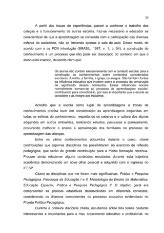 29
A partir das trocas de experiências, passei a conhecer o trabalho dos
colegas e o funcionamento de outras escolas. Faz-se necessário o educador se
conscientizar de que a aprendizagem se consolida com a participação das diversas
esferas da sociedade, não se limitando apenas à sala de aula. Desse modo, de
acordo com o os PCN introdução (BRASIL, 1997, v. 1, p. 54), a construção do
conhecimento é um processo que não pode ser dissociado do contexto em que o
aluno está inserido, deixando claro que:
Os alunos não contam exclusivamente com o contexto escolar para a
construção de conhecimentos sobre conteúdos considerados
escolares. A mídia, a família, a igreja, os amigos. São também fontes
da influência educativa que incidem sobre o processo da construção
de significado desses conteúdos. Essas influências sociais
normalmente somam-se ao processo de aprendizagem escolar,
contribuindo para consolidá-lo, por isso é importante que a escola as
considere e as integre aos trabalhos.
Acredito que a escola como lugar de aprendizagens e trocas de
conhecimentos precisa levar em consideração as aprendizagens adquiridas em
todas as esferas do conhecimento, respeitando os saberes e a cultura dos alunos
adquiridos em outros ambientes, realizando estudos, pesquisas e planejamento,
procurando melhorar o ensino e aproximação dos familiares no processo de
aprendizagem das crianças.
Entre os vários conhecimentos adquiridos durante o curso, citarei
contribuições que algumas disciplinas me possibilitaram no exercício de reflexão
pedagógica, que serão de grande contribuição para a minha formação contínua.
Procuro ainda relacionar alguns conteúdos estudados durante esta trajetória
acadêmica demonstrando um novo olhar pessoal e adquirido com o ingresso no
IFESP.
Citarei as disciplinas que me foram mais significativas: Prática e Pesquisa
Pedagógica, Psicologia da Educação I e II, Metodologia do Ensino da Matemática,
Educação Especial, Prática e Pesquisa Pedagógica II. O objetivo geral era
compreender as práticas educativas desenvolvidas em diferentes contextos,
considerando os diversos componentes do processo educativo evidenciado no
Projeto Político Pedagógico.
Durante a primeira disciplina citada, estudamos sobre três temas bastante
interessantes e importantes para o meu crescimento educativo e profissional, no
 