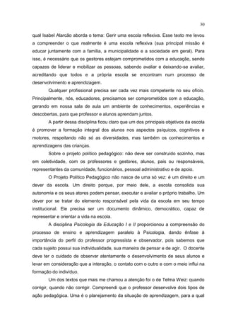 30
qual Isabel Alarcão aborda o tema: Gerir uma escola reflexiva. Esse texto me levou
a compreender o que realmente é uma escola reflexiva (sua principal missão é
educar juntamente com a família, a municipalidade e a sociedade em geral). Para
isso, é necessário que os gestores estejam comprometidos com a educação, sendo
capazes de liderar e mobilizar as pessoas, sabendo avaliar e deixando-se avaliar,
acreditando que todos e a própria escola se encontram num processo de
desenvolvimento e aprendizagem.
Qualquer profissional precisa ser cada vez mais competente no seu ofício.
Principalmente, nós, educadores, precisamos ser comprometidos com a educação,
gerando em nossa sala de aula um ambiente de conhecimentos, experiências e
descobertas, para que professor e alunos aprendam juntos.
A partir dessa disciplina ficou claro que um dos principais objetivos da escola
é promover a formação integral dos alunos nos aspectos psíquicos, cognitivos e
motores, respeitando não só as diversidades, mas também os conhecimentos e
aprendizagens das crianças.
Sobre o projeto político pedagógico: não deve ser construído sozinho, mas
em coletividade, com os professores e gestores, alunos, pais ou responsáveis,
representantes da comunidade, funcionários, pessoal administrativo e de apoio.
O Projeto Político Pedagógico não nasce de uma só vez: é um direito e um
dever da escola. Um direito porque, por meio dele, a escola consolida sua
autonomia e os seus atores podem pensar, executar e avaliar o próprio trabalho. Um
dever por se tratar do elemento responsável pela vida da escola em seu tempo
institucional. Ele precisa ser um documento dinâmico, democrático, capaz de
representar e orientar a vida na escola.
A disciplina Psicologia da Educação I e II proporcionou a compreensão do
processo de ensino e aprendizagem paralelo à Psicologia, dando ênfase à
importância do perfil do professor progressista e observador, pois sabemos que
cada sujeito possui sua individualidade, sua maneira de pensar e de agir. O docente
deve ter o cuidado de observar atentamente o desenvolvimento de seus alunos e
levar em consideração que a interação, o contato com o outro e com o meio influi na
formação do indivíduo.
Um dos textos que mais me chamou a atenção foi o de Telma Weiz: quando
corrigir, quando não corrigir. Compreendi que o professor desenvolve dois tipos de
ação pedagógica. Uma é o planejamento da situação de aprendizagem, para a qual
 