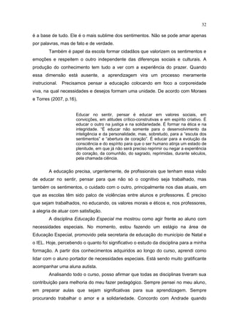 32
é a base de tudo. Ele é o mais sublime dos sentimentos. Não se pode amar apenas
por palavras, mas de fato e de verdade.
Também é papel da escola formar cidadãos que valorizem os sentimentos e
emoções e respeitem o outro independente das diferenças sociais e culturais. A
produção do conhecimento tem tudo a ver com a experiência do prazer. Quando
essa dimensão está ausente, a aprendizagem vira um processo meramente
instrucional. Precisamos pensar a educação colocando em foco a corporeidade
viva, na qual necessidades e desejos formam uma unidade. De acordo com Moraes
e Torres (2007, p.16),
Educar no sentir, pensar é educar em valores sociais, em
convicções, em atitudes crítico-construtivas e em espírito criativo. É
educar o outro na justiça e na solidariedade. É formar na ética e na
integridade. “É educar não somente para o desenvolvimento da
inteligência e da personalidade, mas, sobretudo, para a “escuta dos
sentimentos” e “abertura de coração”. É educar para a evolução da
consciência e do espírito para que o ser humano atinja um estado de
plenitude, em que já não será preciso reprimir ou negar a experiência
do coração, da comunhão, do sagrado, reprimidas, durante séculos,
pela chamada ciência.
A educação precisa, urgentemente, de profissionais que tenham essa visão
de educar no sentir, pensar para que não só o cognitivo seja trabalhado, mas
também os sentimentos, o cuidado com o outro, principalmente nos dias atuais, em
que as escolas têm sido palco de violências entre alunos e professores. É preciso
que sejam trabalhados, no educando, os valores morais e éticos e, nos professores,
a alegria de atuar com satisfação.
A disciplina Educação Especial me mostrou como agir frente ao aluno com
necessidades especiais. No momento, estou fazendo um estágio na área de
Educação Especial, promovido pela secretaria de educação do município de Natal e
o IEL. Hoje, percebendo o quanto foi significativo o estudo da disciplina para a minha
formação. A partir dos conhecimentos adquiridos ao longo do curso, aprendi como
lidar com o aluno portador de necessidades especiais. Está sendo muito gratificante
acompanhar uma aluna autista.
Analisando todo o curso, posso afirmar que todas as disciplinas tiveram sua
contribuição para melhoria do meu fazer pedagógico. Sempre pensei no meu aluno,
em preparar aulas que sejam significativas para sua aprendizagem. Sempre
procurando trabalhar o amor e a solidariedade. Concordo com Andrade quando
 