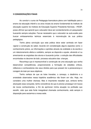 34
5 CONSIDERAÇÕES FINAIS
Ao concluir o curso de Pedagogia licenciatura plena com habilitação para o
ensino da educação infantil e os anos iniciais do ensino fundamental do Instituto de
educação superior do Instituto de Educação Superior Presidente Kennedy - IFESP,
posso afirmar que aprendi que o educador deve ser constantemente um pesquisador
buscando sempre soluções. Faz-se necessário que o educador se auto-avalie para
buscar embasamentos teóricos essenciais à reconstrução de sua prática
pedagógica.
Tenho plena convicção que esta prática deve estar centrada em fazer
vigorar a construção do saber, levando em consideração alguns aspectos como: o
conhecimento prévio, as informações e opiniões através da oralidade e da escrita e
um relacionamento afetivo e solidário, sempre se dispondo a ajudar, aliviando e/ ou
amenizando as angústias dos alunos e buscando juntos a solução das dificuldades
encontradas no decorrer de todo processo educativo das crianças.
Reconheço que é imprescindível a construção de uma educação que venha
desenvolver competências, proporcionando a formação de cidadãos críticos,
reflexivos e conhecedores dos seus direitos para que possam ter a perseverança e
coragem de lutar por seus objetivos.
Tenho certeza de que as lutas travadas, o cansaço, o desânimo e a
ansiedade observados nessa trajetória acadêmica não foram em vão. Hoje, me
considero uma mulher vitoriosa. Mas é importante ressaltar que, embora tenha
alcançado essa conquista, tenho consciência de que é preciso prosseguir em busca
de novos conhecimentos, a fim de aprimorar minha atuação na profissão que
escolhi, visto que esta fonte inesgotável chamada conhecimento, está sempre à
disposição para saciarmos a nossa sede.
 