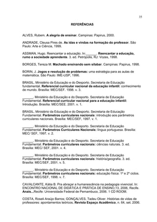 35
REFERÊNCIAS
ALVES, Rubem. A alegria de ensinar. Campinas: Papirus, 2000.
ANDRADE, Cleusa Pires de. As idas e vindas na formação do professor. São
Paulo: Arte e Ciência, 1999.
ASSMAN, Hugo. Reencantar a educação. In:______. Reencantar a educação,
rumo a sociedade aprendente. 3. ed. Petrópolis, RJ: Vozes, 1998.
BORGES, Tereza M. Machado ensinando sem silabar. Campinas: Papirus, 1998.
BORIN, J. Jogos e resolução de problemas: uma estratégia para as aulas de
matemática. São Paulo: IME-USP, 1996.
BRASIL. Ministério da Educação e do Desporto. Secretaria de Educação
fundamental. Referencial curricular nacional da educação infantil: conhecimento
de mundo. Brasília: MEC/SEF. 1998. v. 3.
______. Ministério da Educação e do Desporto. Secretaria de Educação
Fundamental. Referencial curricular nacional para a educação infantil:
Introdução. Brasília: MEC/SEE. 2001. v. 1.
BRASIL. Ministério da Educação e do Desporto. Secretaria de Educação
Fundamental. Parâmetros curriculares nacionais: introdução aos parâmetros
curriculares nacionais. Brasília: MEC/SEF, 1997. v. 1.
______. Ministério da Educação e do Desporto. Secretaria de Educação
Fundamental. Parâmetros Curriculares Nacionais: língua portuguesa. Brasília:
MEC/ SEF, 1997. v. 2.
______. Ministério da Educação e do Desporto. Secretaria de Educação
Fundamental. Parâmetros curriculares nacionais: ciências naturais. 3. ed.
Brasília: MEC/ SEF, 2001. v. 4.
______. Ministério da Educação e do Desporto. Secretaria de Educação
Fundamental. Parâmetros curriculares nacionais: história/geografia. 3. ed.
Brasília: MEC/SEF, 2001. v. 5.
______. Ministério da Educação e do Desporto. Secretaria de Educação
Fundamental. Parâmetros curriculares nacionais: educação física: 1º e 2º ciclos.
Brasília: MEC/SEF, 1998. v. 7.
CAVALCANTE, Kátia B. Pra abraçar a humanescência na pedagogia vivencial. In:
ENCONTRO NACIONAL DE DIDÁTICA E PRÁTICA DE ENSINO,13, 2006, Recife.
Anais...Recife: Universidade Federal de Pernambuco, 2006. 1 CD ROOM.
COSTA, Roseli Araújo Barros; GONÇALVES, Tadeu Oliver. Histórias de vidas de
professores: apontamentos teóricos, Revista Espaço Acadêmico, n. 64, set. 2006.
 