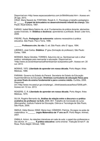 36
Disponível em:<http://www.espacoacademico.com.br/064/64costa.htm>. Acesso em:
26 ago. 2013.
CRUZ, Maria Nazaré da; FONTANA, Roseli A. C. Psicologia e trabalho pedagógico.
In: ______. O papel da brincadeira no desenvolvimento infantil da criança. São
Paulo: Atual Editora, 1997.
FARIAS, Isabel Maria Sabino de. et al. Fundamentos da prática docente: elementos
quase invisíveis. In: Didática e docência: aprendendo a profissão. Brasil: Lider livro,
2009.
FREIRE, Paulo. Pedagogia da autonomia: saberes necessários à prática
educativa. São Paulo: Paz e Terra, 1996.
______. Professora sim, tia não. 5. ed. São Paulo: olho D’ água, 1994.
LIBÂNEO, José Carlos. Didática: 2º grau (formação do professor). São Paulo:
Cortez, 1994.
MORAES, Maria Cândida; TORRES, Saturnino de La. Sentirpensar sob o olhar
poético: estratégias para reencantar a educação. Disponível em:
<http://www.ub.es/sentirpensar/pdf/sentirpensar-autopoietico.pdf>. Acesso em: 20
out. 2013.
MORAIS, 1970. Liberdade de aprender em nossa década. Porto Alegre: Artes
Médicas, 1988.
PARANA. Governo do Estado do Paraná. Secretaria de Estado da Educação
Superintendência da Educação. Diretrizes curriculares de educação física para
os anos finais do ensino fundamental e para o ensino médio. Curitiba, 2008.
Disponível
em:<http:// .nre.seed.pr.gov.br pitanga ... diretrizeseducacaofisica 200 .pdf>.
Acesso em 12 nov. 2013.
ROGERS, C. R. Liberdade de aprender em nossa década. Porto Alegre: Artes
Médicas, 1970.
SILVA, Rogério Bernardo da. Análise da relação entre o discurso e a prática
avaliativa do professor na EJA. 2009. 89 f. Trabalho de Conclusão de curso
(Monografia). Instituto Federal de Educação, Ciência e Tecnologia de São Paulo,
São Paulo, 2009.
SMOLE, Kátia Stocco; DINIZ, Maria Inez; CÂNDIDO, Patrícia. Os jogos na aulas de
matemática. In:______. Jogos Matemática de 1º ano ao 5º. Porto Alegre: Artmed,
2007.
ZABALA, Antoni. As relações interativas em sala de aula: o papel dos professores e
dos alunos. In: ______. A prática educativa: como ensinar. Tradução Ernani F. da
Rosa. Porto Alegre: Artmed, 1998.
 