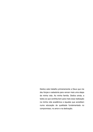 Dedico este trabalho primeiramente a Deus que me
deu forças e sabedoria para vencer mais uma etapa
de minha vida. As minha família. Dedico ainda, a
todos os que contribuíram para mais essa realização
na minha vida acadêmica e àqueles que acreditam
numa educação de qualidade fundamentada no
compromisso, no amor e na dedicação.
 