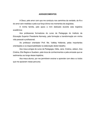 AGRADECIMENTOS
A Deus, pelo amor com que me conduziu nos caminhos da verdade, da fé e
do amor sem medidas e pela sua força divina nos momentos de angústias;
A minha família, pelo apoio a mim dedicado durante esta trajetória
acadêmica;
Aos professores formadores do curso de Pedagogia do Instituto de
Educação Superior Presidente Kennedy, pela formação e transformação em minha
vida pessoal e profissional;
Ao professor orientador Prof. Ms. Valkley Hollanda, pelas importantes
orientações e co-responsabilidade na elaboração deste trabalho;
Aos meus amigos do curso de Pedagogia, Célia, Jane, Cristina, Jailson, Ana
Cristina, Elis Regina e Suedson, pela troca de conhecimentos e pela amizade que se
sedimentou ao longo dessa trajetória;
Aos meus alunos, por me permitirem ensinar e aprender com eles e a todos
que me apoiaram nesse percurso.
 