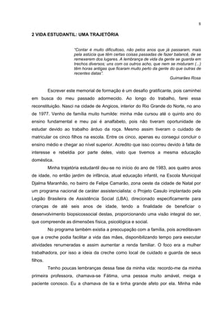 8
2 VIDA ESTUDANTIL: UMA TRAJETÓRIA
“Contar é muito dificultoso, não pelos anos que já passaram, mais
pela astúcia que têm certas coisas passadas de fazer balancê, de se
remexerem dos lugares. A lembrança de vida da gente se guarda em
trechos diversos; uns com os outros acho, que nem se misturam (...)
têm horas antigas que ficaram muito perto da gente do que outras de
recentes datas”.
Guimarães Rosa
Escrever este memorial de formação é um desafio gratificante, pois caminhei
em busca do meu passado adormecido. Ao longo do trabalho, farei essa
reconstituição. Nasci na cidade de Angicos, interior do Rio Grande do Norte, no ano
de 1977. Venho de família muito humilde: minha mãe cursou até o quinto ano do
ensino fundamental e meu pai é analfabeto, pois não tiveram oportunidade de
estudar devido ao trabalho árduo da roça. Mesmo assim tiveram o cuidado de
matricular os cinco filhos na escola. Entre os cinco, apenas eu consegui concluir o
ensino médio e chegar ao nível superior. Acredito que isso ocorreu devido à falta de
interesse e rebeldia por parte deles, visto que tivemos a mesma educação
doméstica.
Minha trajetória estudantil deu-se no início do ano de 1983, aos quatro anos
de idade, no então jardim de infância, atual educação infantil, na Escola Municipal
Djalma Maranhão, no bairro de Felipe Camarão, zona oeste da cidade de Natal por
um programa nacional de caráter assistencialista: o Projeto Casulo implantado pela
Legião Brasileira de Assistência Social (LBA), direcionado especificamente para
crianças de até seis anos de idade, tendo a finalidade de beneficiar o
desenvolvimento biopsicossocial destas, proporcionando uma visão integral do ser,
que compreende as dimensões física, psicológica e social.
No programa também existia a preocupação com a família, pois acreditavam
que a creche podia facilitar a vida das mães, disponibilizando tempo para executar
atividades renumeradas e assim aumentar a renda familiar. O foco era a mulher
trabalhadora, por isso a ideia da creche como local de cuidado e guarda de seus
filhos.
Tenho poucas lembranças dessa fase da minha vida: recordo-me da minha
primeira professora, chamava-se Fátima, uma pessoa muito amável, meiga e
paciente conosco. Eu a chamava de tia e tinha grande afeto por ela. Minha mãe
 
