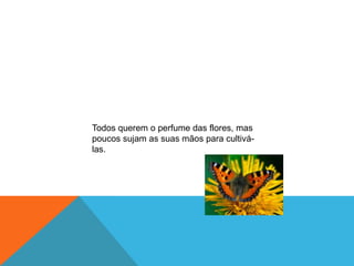 Todos querem o perfume das flores, mas
poucos sujam as suas mãos para cultivá-
las.
 