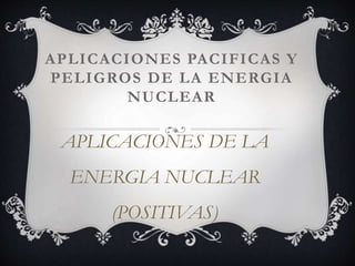 APLICACIONES PACIFICAS Y
PELIGROS DE LA ENERGIA
NUCLEAR
APLICACIONES DE LA
ENERGIA NUCLEAR
(POSITIVAS)
 