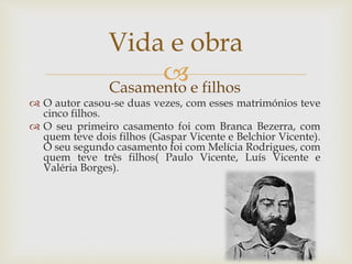 Casamento e filhos
 O autor casou-se duas vezes, com esses matrimónios teve
cinco filhos.
 O seu primeiro casamento foi com Branca Bezerra, com
quem teve dois filhos (Gaspar Vicente e Belchior Vicente).
O seu segundo casamento foi com Melícia Rodrigues, com
quem teve três filhos( Paulo Vicente, Luís Vicente e
Valéria Borges).
Vida e obra
 