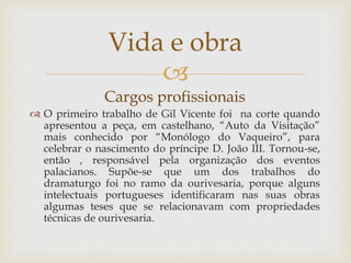 
Cargos profissionais
 O primeiro trabalho de Gil Vicente foi na corte quando
apresentou a peça, em castelhano, “Auto da Visitação”
mais conhecido por “Monólogo do Vaqueiro”, para
celebrar o nascimento do príncipe D. João III. Tornou-se,
então , responsável pela organização dos eventos
palacianos. Supõe-se que um dos trabalhos do
dramaturgo foi no ramo da ourivesaria, porque alguns
intelectuais portugueses identificaram nas suas obras
algumas teses que se relacionavam com propriedades
técnicas de ourivesaria.
Vida e obra
 