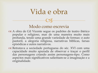 
Modo como escrevia
 A obra de Gil Vicente segue os padrões de teatro ibérico
popular e religioso, mas de uma maneira muito mais
profunda, tendo uma grande variedade de formas: o auto
pastoril, a alegoria religiosa, narrativas bíblicas, farsas
episódicas e autos narrativos.
 Retratava a sociedade portuguesa do séc. XVI com uma
capacidade muito apurada de observar e traçar o perfil
das personagens criando assim personagens-tipo. Como
aspectos mais significativos salientam-se a imaginação e a
originalidade.
Vida e obra
 
