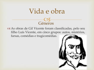 Géneros
 As obras de Gil Vicente foram classificadas, pelo seu
filho Luís Vicente, em cinco grupos: autos, mistérios,
farsas, comédias e tragicomédias.
Vida e obra
 