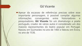 Gil Vicente
Apesar da escassez de referências precisas sobre esse
importante personagem, é possível compilar algumas
informações convergentes entre historiadores e
pesquisadores. Gil Vicente foi um dramaturgo e poeta
português, criador de vários autos é considerado um dos
maiores representantes do teatro popular em Portugal.
Nasceu em Guimarães no ano de 1465 e faleceu em Évora,
no ano de 1536.
 