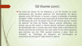Gil Vicente (cont.)
 No início do século 16, há referência a um Gil Vicente na corte,
participando dos torneios poéticos. Em documentos da época,
aparece outro Gil Vicente, o ourives, a quem é atribuída a Custódia
de Belém (1506), recipiente para exposição de hóstias feita com mais
de 500 peças de ouro. Há ainda mais um Gil Vicente que foi "mestre
da balança" da Casa da Moeda. Alguns autores defendem, sem
provas, que os três seriam a mesma pessoa, embora a identificação
do dramaturgo com o ourives seja mais viável, dada a abundância de
termos técnicos de ourivesaria nos seus autos. O seu nome apareceu
pela primeira vez, em 1502, quando encenou a peça “Auto da
Visitação” ou “Monólogo do Vaqueiro”, em homenagem ao
nascimento do príncipe D. João, futuro D. João III.
 