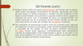 Gil Vicente (cont.)
 Embora tenha vivido em pleno Renascimento, Gil Vicente não se deixou
afetar pelas concepções humanísticas do período, retratando, por meio
de suas peças, os valores populares e cristãos da vida medieval. O seu
teatro é caracterizado como primitivo e popular, embora tenha surgido no
ambiente da corte, com a finalidade de servir ao entretenimento nos
serões oferecidos ao rei. A produção de Gil Vicente também se deu por
meio de poemas ao estilo das cantigas dos Trovadores medievais.
 São atribuídas ao dramaturgo lusitano mais de quarenta peças, algumas
em espanhol e muitas em português, onde criticava impiedosamente toda
a sociedade de seu tempo. O valor do teatro vicentino encontra-se
na sátira, muitas vezes agressiva, contrabalançada pelo pensamento
oriundo da religiosidade cristã predominante à época. A sua obra é rica
pela universalidade dos temas e pelo lirismo poético que soube colocar
na arte, em plena atmosfera renascentista.
 
