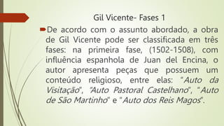 Gil Vicente- Fases 1
De acordo com o assunto abordado, a obra
de Gil Vicente pode ser classificada em três
fases: na primeira fase, (1502-1508), com
influência espanhola de Juan del Encina, o
autor apresenta peças que possuem um
conteúdo religioso, entre elas: “Auto da
Visitação”, “Auto Pastoral Castelhano”, “Auto
de São Martinho” e “Auto dos Reis Magos”.
 