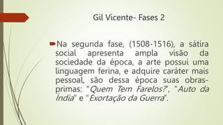 Gil Vicente- Fases 2
Na segunda fase, (1508-1516), a sátira
social apresenta ampla visão da
sociedade da época, a arte possui uma
linguagem ferina, e adquire caráter mais
pessoal, são dessa época suas obras-
primas: “Quem Tem Farelos?”, “Auto da
Índia” e “Exortação da Guerra”.
 