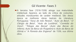 Gil Vicente- Fases 3
A terceira fase (1516-1536) atinge sua maturidade
intelectual. Aparece, ao lado da crítica de costumes,
atitudes moralizantes de caráter medieval. São dessa
época as melhores obras teatrais da Literatura
Portuguesa: “Farsa de Inês Pereira”, “Auto da Beira”, “O
Clérigo da Beira”, “Auto da Lusitânia”, “Comédia do
Viúvo”, “Trilogia das Barcas” (Auto das Barcas do
Inferno, Auto da Barca do Purgatório e Auto da Barca da
Glória) e “A Floresta dos Enganos” de 1536, sua última
obra.
 