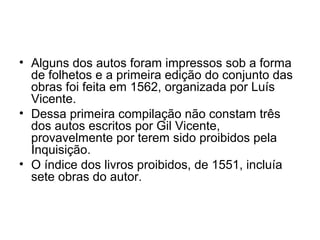 • Alguns dos autos foram impressos sob a forma
de folhetos e a primeira edição do conjunto das
obras foi feita em 1562, organizada por Luís
Vicente.
• Dessa primeira compilação não constam três
dos autos escritos por Gil Vicente,
provavelmente por terem sido proibidos pela
Inquisição.
• O índice dos livros proibidos, de 1551, incluía
sete obras do autor.
 