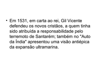 • Em 1531, em carta ao rei, Gil Vicente
defendeu os novos cristãos, a quem tinha
sido atribuída a responsabilidade pelo
terremoto de Santarém; também no "Auto
da Índia" apresentou uma visão antiépica
da expansão ultramarina.
 