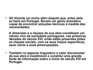 • Gil Vicente vai muito além daquilo que, antes dele,
se fazia em Portugal. Revela um gênio dramático
capaz de encontrar soluções técnicas à medida das
necessidades.
A dimensão e a riqueza da sua obra constituem um
retrato vivo da sociedade portuguesa, nas primeiras
décadas do século XVI, onde estão presentes todas
as classes sociais, com os seus traços específicos,
seus vícios e suas preocupações.
• Também no aspecto linguístico o valor documental
da sua obra é inestimável e constitui uma grande
fonte de informação sobre o início do século XVI em
Portugal.
 