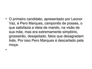 • O primeiro candidato, apresentado por Leonor
Vaz, é Pero Marques, camponês de posses, o
que satisfazia a ideia de marido, na visão de
sua mãe, mas era extremamente simplório,
grosseirão, desajeitado, fatos que desagradam
Inês. Por isso Pero Marques é descartado pela
moça.
•
 