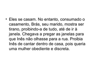 • Eles se casam. No entanto, consumado o
casamento, Brás, seu marido, mostra ser
tirano, proibindo-a de tudo, até de ir à
janela. Chegava a pregar as janelas para
que Inês não olhasse para a rua. Proibia
Inês de cantar dentro de casa, pois queria
uma mulher obediente e discreta.
 