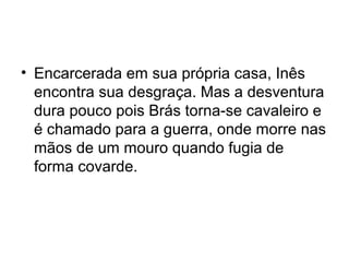 • Encarcerada em sua própria casa, Inês
encontra sua desgraça. Mas a desventura
dura pouco pois Brás torna-se cavaleiro e
é chamado para a guerra, onde morre nas
mãos de um mouro quando fugia de
forma covarde.
 