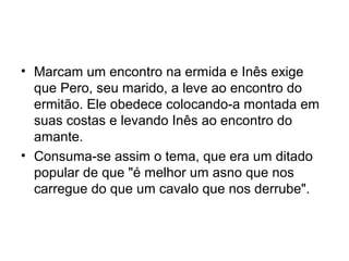 • Marcam um encontro na ermida e Inês exige
que Pero, seu marido, a leve ao encontro do
ermitão. Ele obedece colocando-a montada em
suas costas e levando Inês ao encontro do
amante.
• Consuma-se assim o tema, que era um ditado
popular de que "é melhor um asno que nos
carregue do que um cavalo que nos derrube".
 