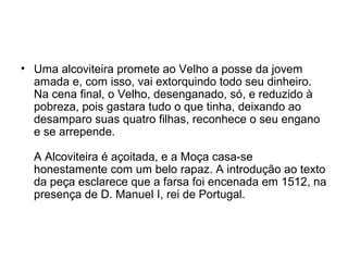 • Uma alcoviteira promete ao Velho a posse da jovem
amada e, com isso, vai extorquindo todo seu dinheiro.
Na cena final, o Velho, desenganado, só, e reduzido à
pobreza, pois gastara tudo o que tinha, deixando ao
desamparo suas quatro filhas, reconhece o seu engano
e se arrepende.
A Alcoviteira é açoitada, e a Moça casa-se
honestamente com um belo rapaz. A introdução ao texto
da peça esclarece que a farsa foi encenada em 1512, na
presença de D. Manuel I, rei de Portugal.
 
