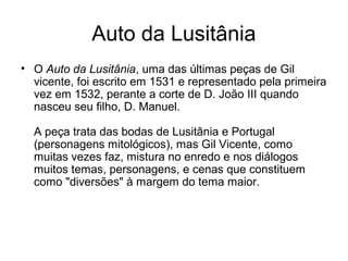 Auto da Lusitânia
• O Auto da Lusitânia, uma das últimas peças de Gil
vicente, foi escrito em 1531 e representado pela primeira
vez em 1532, perante a corte de D. João III quando
nasceu seu filho, D. Manuel.
A peça trata das bodas de Lusitânia e Portugal
(personagens mitológicos), mas Gil Vicente, como
muitas vezes faz, mistura no enredo e nos diálogos
muitos temas, personagens, e cenas que constituem
como "diversões" à margem do tema maior.
 
