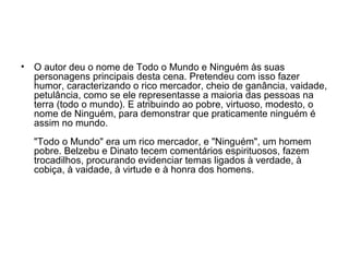 • O autor deu o nome de Todo o Mundo e Ninguém às suas
personagens principais desta cena. Pretendeu com isso fazer
humor, caracterizando o rico mercador, cheio de ganância, vaidade,
petulância, como se ele representasse a maioria das pessoas na
terra (todo o mundo). E atribuindo ao pobre, virtuoso, modesto, o
nome de Ninguém, para demonstrar que praticamente ninguém é
assim no mundo.
"Todo o Mundo" era um rico mercador, e "Ninguém", um homem
pobre. Belzebu e Dinato tecem comentários espirituosos, fazem
trocadilhos, procurando evidenciar temas ligados à verdade, à
cobiça, à vaidade, à virtude e à honra dos homens.
 