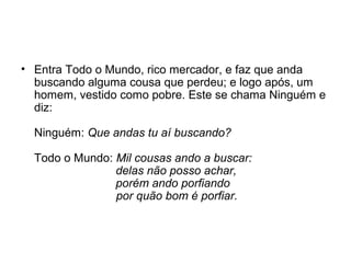 • Entra Todo o Mundo, rico mercador, e faz que anda
buscando alguma cousa que perdeu; e logo após, um
homem, vestido como pobre. Este se chama Ninguém e
diz:
Ninguém: Que andas tu aí buscando?
Todo o Mundo: Mil cousas ando a buscar:
delas não posso achar,
porém ando porfiando
por quão bom é porfiar.
 