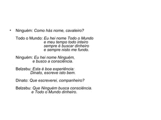 • Ninguém: Como hás nome, cavaleiro?
Todo o Mundo: Eu hei nome Todo o Mundo
e meu tempo todo inteiro
sempre é buscar dinheiro
e sempre nisto me fundo.
Ninguém: Eu hei nome Ninguém,
e busco a consciência.
Belzebu: Esta é boa experiência:
Dinato, escreve isto bem.
Dinato: Que escreverei, companheiro?
Belzebu: Que Ninguém busca consciência.
e Todo o Mundo dinheiro.
 