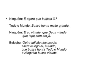 • Ninguém: E agora que buscas lá?
Todo o Mundo: Busco honra muito grande.
Ninguém: E eu virtude, que Deus mande
que tope com ela já.
Belzebu: Outra adição nos acude:
escreve logo aí, a fundo,
que busca honra Todo o Mundo
e Ninguém busca virtude.
 